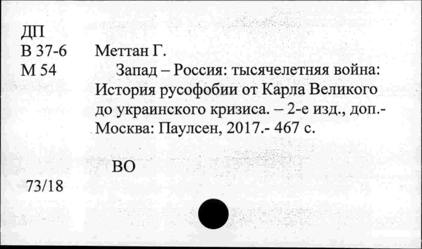 ﻿ДП
В 37-6 Меттан Г.
М 54 Запад - Россия: тысячелетняя война: История русофобии от Карла Великого до украинского кризиса. — 2-е изд., доп.-Москва: Паулсен, 2017.- 467 с.
ВО
73/18